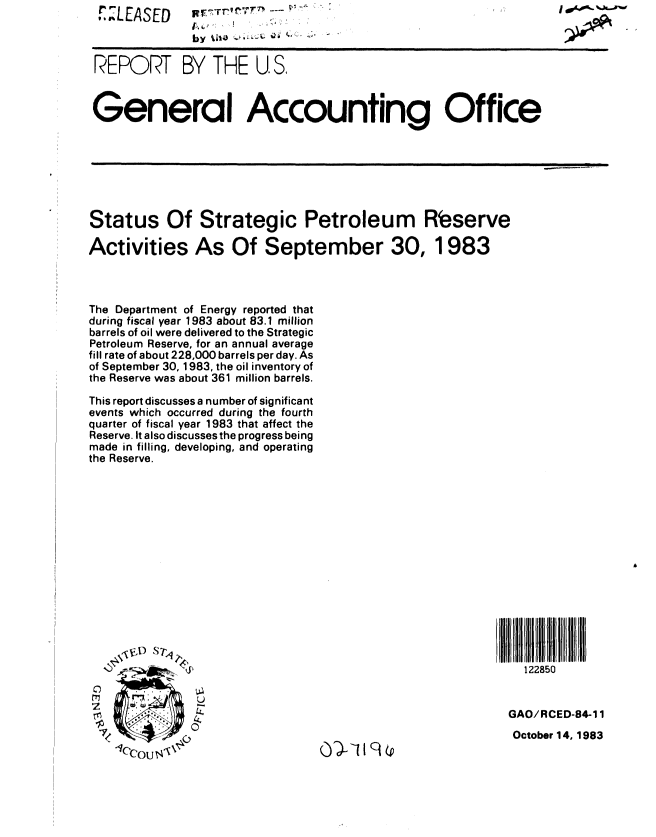 handle is hein.gao/gaobabehy0001 and id is 1 raw text is: 1XLEASED


p~-TTevT~                                          1 ~


by %JIiD         ;- -


REPORT BY THE U. S.



General Accounting Office


Status Of Strategic Petroleum Rbserve

Activities As Of September 30, 1983



The Department of Energy reported that
during fiscal year 1983 about 83.1 million
barrels of oil were delivered to the Strategic
Petroleum Reserve, for an annual average
fill rate of about 228,000 barrels per day. As
of September 30, 1983, the oil inventory of
the Reserve was about 361 million barrels.
This report discusses a number of significant
events which occurred during the fourth
quarter of fiscal year 1983 that affect the
Reserve. It also discusses the progress being
made in filling, developing, and operating
the Reserve.


lCCou , x


o)-Iq(P


  122850


GAO/RCED-84-11
October 14, 1983


