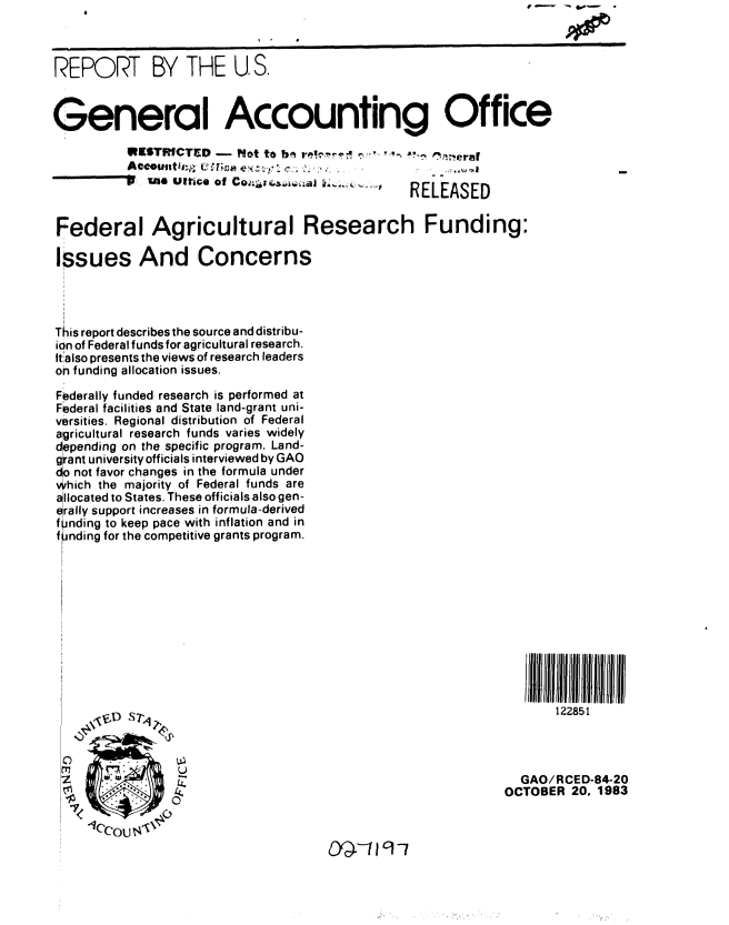 handle is hein.gao/gaobabehz0001 and id is 1 raw text is: 



REPORT BY THE U, S.



General Accounting Office
         INESTRICTD -  Not to b,  . -    ' . '  '. ,-' eraI
         Accoutittl,p (S                                              -nten
                    ., of co          .... , RELEASED



Federal Agricultural Research Funding:

Issues And Concerns




This report describes the source and distribu-
ion of Federal funds for agricultural research.
Italso presents the views of research leaders
on funding allocation issues.

Federally funded research is performed at
Federal facilities and State land-grant uni-
versities. Regional distribution of Federal
agricultural research funds varies widely
depending on the specific program. Land-
giant university officials interviewed by GAO
do not favor changes in the formula under
Which the majority of Federal funds are
llocated to States. These officials also gen-
rally support increases in formula-derived
nding to keep pace with inflation and in
f nding for the competitive grants program.











                                                              122851




   <Z   IIE                                               GAO/RCED-84-20
   IOCTOBER 20. 1983


04-119 -7


