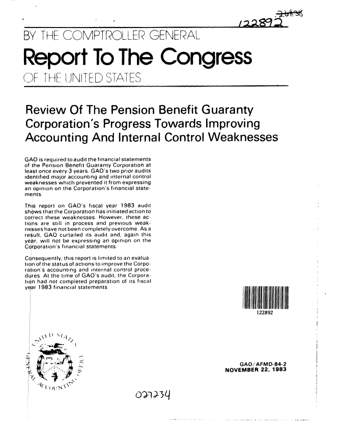 handle is hein.gao/gaobabein0001 and id is 1 raw text is: 




BY THE COMPTROLLER GENERAL



Report To The Congress


OF THF UNITED STATES




Review Of The Pension Benefit Guaranty

Corporation's Progress Towards Improving

Accounting And Internal Control Weaknesses


GAO is required to audit the financial statements
of the Pension Benefit Guaranty Corporation at
least once every 3 years. GAO's two prior audits
identified major accounting and internal control
weaknesses which prevented it from expressing
an opinion on the Corporation's financial state-
ments.

This report on GAO's fiscal year 1983 audit
shows that the Corporation has initiated action to
correct these weaknesses. However, these ac-
tions are still in process and previous weak-
nesses have not been completely overcome. As a
result, GAO curtailed its audit and, again this
year, will not be expressing an opinion on the
CQrporation's financial statements.

Consequently, this report is limited to an evalua-
tion of the status of actions to improve the Corpo-
ration's accounting and internal control proce-
dures. At the time of GAO's audit, the Corpora-
tion had not completed preparation of its fiscal
year 1983 financial statements.                              I   lllll  l



                                                                 122892







               ;,- .GAO/AFMD-84-2
                                                        NOVEMBER 22, 1983


