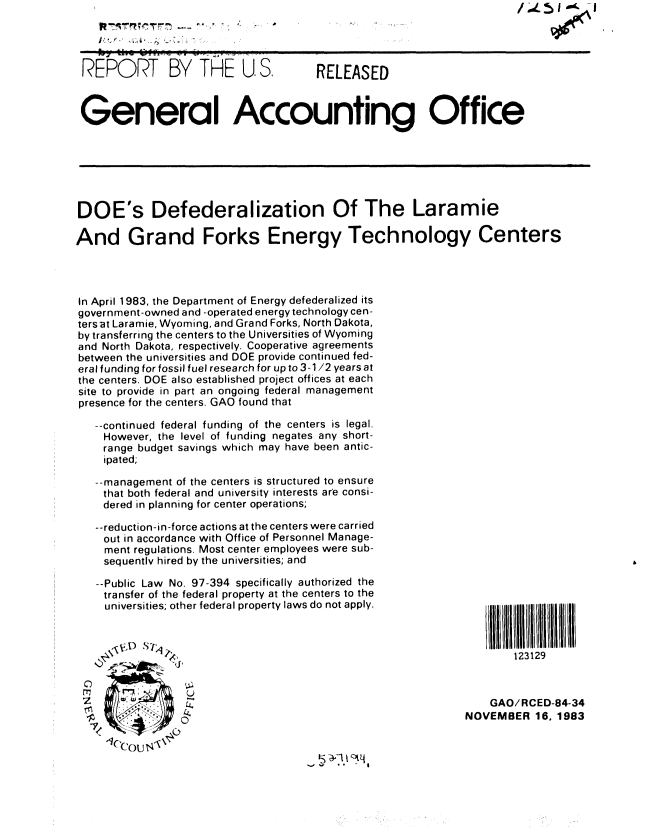handle is hein.gao/gaobabeiy0001 and id is 1 raw text is: f~.L~I I


I.,.,. ,.~.


R EPOR-T BY THE U S,                  RELEASED



General Accounting Office







DOE's Defederalization Of The Laramie

And Grand Forks Energy Technology Centers




In April 1983, the Department of Energy defederalized its
government-owned and -operated energy technology cen-
tersat Laramie, Wyoming, and Grand Forks, North Dakota,
by transferring the centers to the Universities of Wyoming
and North Dakota, respectively. Cooperative agreements
between the universities and DOE provide continued fed-
eral funding for fossil fuel research for up to 3-1/2 years at
the centers. DOE also established project offices at each
site to provide in part an ongoing federal management
presence for the centers. GAO found that

   --continued federal funding of the centers is legal.
   However, the level of funding negates any short-
   range budget savings which may have been antic-
   ipated;

   --management of the centers is structured to ensure
   that both federal and university interests are consi-
   dered in planning for center operations;

   --reduction-in-force actions at the centers were carried
   out in accordance with Office of Personnel Manage-
   ment regulations. Most center employees were sub-
   sequentlv hired by the universities; and


--Public Law No. 97-394 specifically authorized the
transfer of the federal property at the centers to the
universities; other federal property laws do not apply.


     0, , ,  STq -.

C)
M               U


    ,1( y .I,


123129


    GAO/RCED-84-34
NOVEMBER 16. 1983


If; ~11~'Vj


