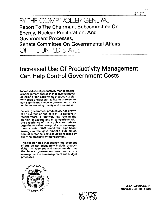 handle is hein.gao/gaobabeje0001 and id is 1 raw text is: 





BY THE COMPTROLLER GENERAL

Report To The Chairman, Subcommittee On

Energy, Nuclear Proliferation, And

Government Processes,

Senate Committee On Governmental Affairs

OF THE UNITED STATES





Increased Use Of Productivity Management

Can Help Control Government Costs



Increased use of productivity management--
a management approach that involves devel-
oping an organizationwide productivity plan
with goals and accountability mechanisms--
can significantly reduce government costs
while maintaining quality and timeliness.

Federal government productivity has grown
at an average annual rate of 1.5 percent in
recent years, a relatively low rate in the
opinion of experts and in comparison with
the experience of many public and private
organizations that have productivity manage-
ment efforts. GAO found that significant
savings in the government's $90 billion
annual personnel costs could be realized by
applying productivity management.

This report notes that agency improvement
efforts do not adequately include produc-
tivity management and reccrnmends that
the federal government use productivity
management in its management and budget
processes.






     CC

                                                          GAO/AFMD-84-11
       ~OU140                                          NOVEMBER 10, 1983

                                0 T7    3


