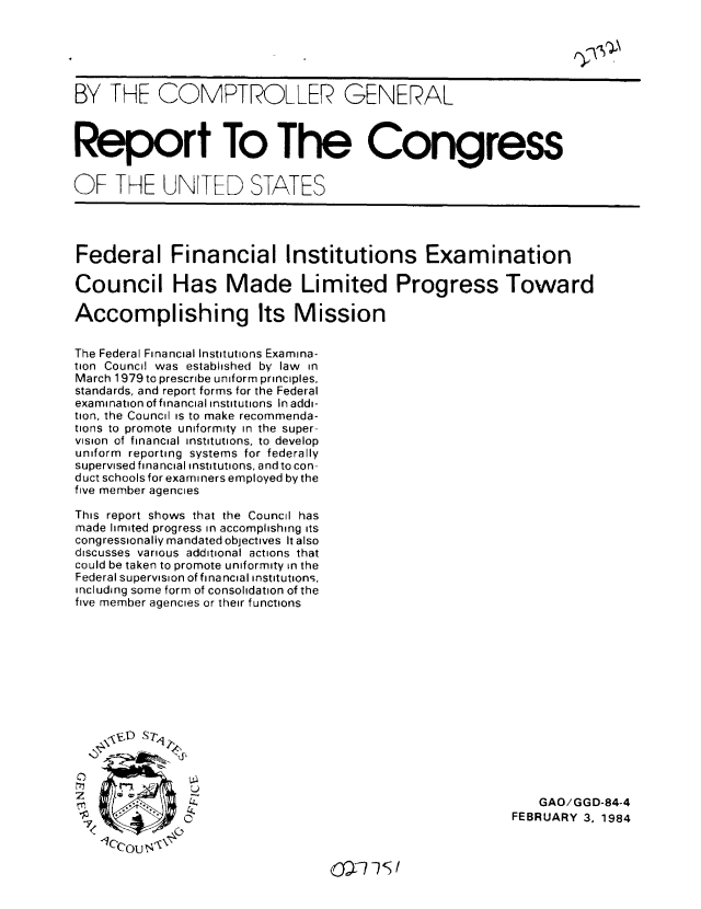 handle is hein.gao/gaobabejs0001 and id is 1 raw text is: 





BY THE COMPTROLLER GENERAL



Report To The Congress


OF THE UNITED STATES




Federal Financial Institutions Examination

Council Has Made Limited Progress Toward

Accomplishing Its Mission

The Federal Financial Institutions Examina-
tion Council was established by law in
March 1979 to prescribe uniform principles,
standards, and report forms for the Federal
examination of financial institutions In addi-
tion, the Council is to make recommenda-
tions to promote uniformity in the super-
vision of financial institutions, to develop
uniform reporting systems for federally
supervised financial institutions, and to con-
duct schools for examiners employed by the
five member agencies

This report shows that the Council has
made limited progress in accomplishing its
congressionally mandated objectives It also
discusses various additional actions that
could be taken to promote uniformity in the
Federal supervision of financial institutions,
including some form of consolidation of the
five member agencies or their functions














rr                                                           GAO/GGD-84-4
               4 .                                        FEBRUARY 35 1984
  'q7 c       0'.



