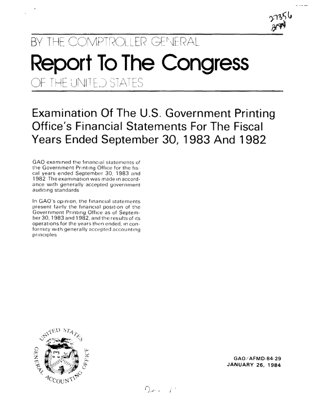handle is hein.gao/gaobabejt0001 and id is 1 raw text is: 





BY THE  MR. _PTRLLER GErNERAL



Report To The Congress


OF IHE'JNIT[K  7AES


Examination Of The U.S. Government Printing

Office's Financial Statements For The Fiscal

Years Ended September 30, 1983 And 1982


GAO examined the financial statements of
the Government Printing Office for the fis
cal years ended September 30, 1983 and
1982 The examinationwas made in accord-
ance with generally accepted government
auditing standards

In GAO's opinion, the financial statements
present fairly the financial position of the
Government Printing Office as of Septem-
ber 30, 1983 and 1982, and the results of its
operations for the years then ended, in con-
formity with generally accepted accounting
principles


   NVI.D Sq~t






7    o
  11eeOU  t


-N
1}


  GAO/AFMD-84-29
JANUARY 26, 1984


