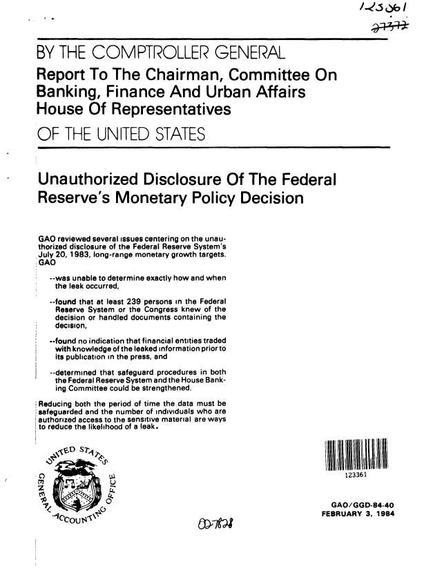handle is hein.gao/gaobabejw0001 and id is 1 raw text is: 




BY THE COMPTROLLER GENERAL

Report To The Chairman, Committee On

:Banking, Finance And Urban Affairs

House Of Representatives


OF THE UNITED STATES




Unauthorized Disclosure Of The Federal

Reserve's Monetary Policy Decision



GAO reviewed several issues centering on the unau-
thorized disclosure of the Federal Reserve System's
July 20, 1983, long-range monetary growth targets.
GAO

   --was unable to determine exactly how and when
   the leak occurred,

   --found that at least 239 persons in the Federal
   Reserve System or the Congress knew of the
   decision or handled documents containing the
   decision,
   --found no indication that financial entities traded
   with knowledge of the leaked information prior to
   its publication in the press, and
   --determined that safeguard procedures in both
   the Federal Reserve System and the House Bank-
   ing Committee could be strengthened.

Reducing both the period of time the data must be
safeguarded and the number of individuals who are
authorized access to the sensitive material are ways
to reduce the likelihood of a leak.




10                                                            123361


                                                           GAO/GGD-84-40
                                                           FEBRUARY 3, 1984


