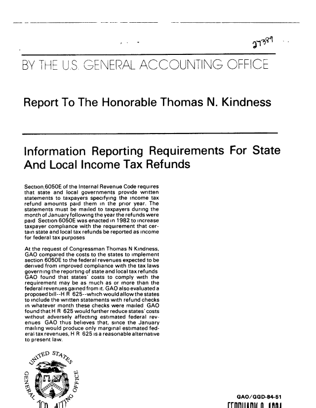 handle is hein.gao/gaobabejy0001 and id is 1 raw text is: 









BY THE US, GENERAL ACCOUNTING OFFICE





Report To The Honorable Thomas N. Kindness







Information Reporting Requirements For State

And Local Income Tax Refunds


Section,6050E of the Internal Revenue Code requires
that state and local governments provide written
statements to taxpayers specifying the income tax
refund amounts paid them in the prior year. The
statements must be mailed to taxpayers during the
month of January following the year the refunds were
paid Section 6050E was enacted in 1982 to increase
taxpayer compliance with the requirement that cer-
tain state and local tax refunds be reported as income
for federal tax purposes

At the request of Congressman Thomas N Kindness,
GAO compared the costs to the states to implement
section 6050E to the federal revenues expected to be
derived from improved compliance with the tax laws
governing the reporting of state and local tax refunds
GAO found that states' costs to comply with the
requirement may be as much as or more than the
federal revenues gained from it. GAO also evaluated a
proposed bill--H R 625--which would allowthe states
to include the written statements with refund checks
in whatever month these checks were mailed GAO
found that H R 625 would further reduce states' costs
without adversely affecting estimated federal rev-
enues GAO thus believes that, since the January
mailing would produce only marginal estimated fed-
eral tax revenues, H R 625 is a reasonable alternative
to present law.








                                                                GAO/GGD-84-51
                  IPArrnrniinw n imu



