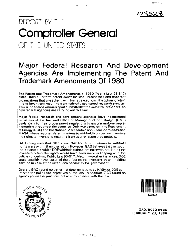 handle is hein.gao/gaobabekl0001 and id is 1 raw text is: 




REPORT BY THE


Comptroller General


OF THE UNITED STATES




Major Federal Research And Development

Agencies Are Implementing The Patent And

Trademark Amendments Of 1980


,:The Patent and Trademark Amendments of 1980 (Public Law 96-517)
established a uniform patent policy for small businesses and nonprofit
organizations that gives them, with limited exceptions, the option to retain
title to inventions resulting from federally sponsored research projects.
This is the second annual report submitted by the Comptroller General on
how federal agencies are carrying out this law.

Major federal research and development agencies have incorporated
provisions of the law and Office of Management and Budget (OMB)
guidance into their procurement regulations to ensure uniform imple-
mentation throughout the agencies. Only two agencies--the Department
of Energy (DOE) and the National Aeronautics and Space Administration
(NASA)--have reported determinations to withhold from certain inventors
the rights to inventions resulting from agency-sponsored projects.

GAO recognizes that DOE's and NASA's determinations to withhold
rights were within their discretion. However, GAO believes that, in two of
the instances in which DOE withheld rightsfrom the inventors, letting the
inventors retain the rights would have been more in keeping with the
policies underlying Public Law 96-517. Also, in two other instances, DOE
could possibly have lessened the effect on the inventors by withholding
only those uses of the inventions needed by the government.

Overall, GAO found no pattern of determinations by NASA or DOE con-
trary to the policy and objectives of the law. In addition, GAO found no
agency policies or practices not in conformance with the law.




                          V.,                                        123528
                 Li
     ,_                                                                   ,U


                   ~~o0Lj.GAO/ RCED-84-26
                   4-                                        FEBRUARY 28, 1984


) ~'


