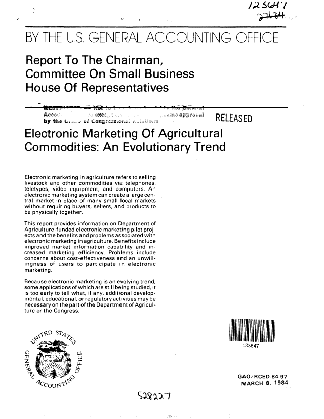 handle is hein.gao/gaobabekv0001 and id is 1 raw text is: 




BY THE U.S, GENERAL ACCOUNTING OFFICE


Report To The Chairman,

Committee On Small Business

House Of Representatives

     ..    . ...E Fw     -..         -m  . . = , :;
     Acc*          Oz r..     .,                ,    RELEASED


Electronic Marketing Of Agricultural

Commodities: An Evolutionary Trend



Electronic marketing in agriculture refers to selling
livestock and other commodities via telephones,
teletypes, video equipment, and computers. An
electronic marketing system can create a large cen-
tral market in place of many small local markets
without requiring buyers, sellers, and products to
be physically together.

This report provides information on Department of
Agriculture-funded electronic marketing pilot proj-
ects and the benefits and problems associated with
electronic marketing in agriculture. Benefits include
improved market information capability and in-
creased marketing efficiency. Problems include
concerns about cost-effectiveness and an unwill-
ingness of users to participate in electronic
marketing.

Because electronic marketing is an evolving trend,
some applications of which are still being studied, it
is too early to tell what, if any, additional develop-
mental, educational, or regulatory activities may be
necessary on the part of the Department of Agricul-
ture or the Congress.


    \,,VD S7T                                            I 1111111

                                                            123647




                                                            GAO/RCED-84-97
            IMARCH 8, 1984


1 IXI


