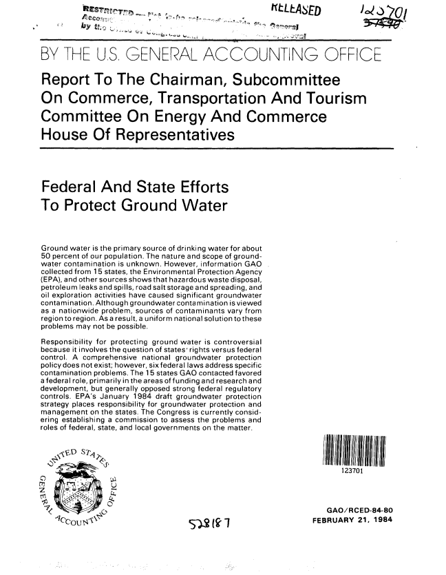 handle is hein.gao/gaobabeld0001 and id is 1 raw text is:           KLASED                                                C3




BY THE US, GENERAL ACCOUNTING OFFICE


Report To The Chairman, Subcommittee

On Commerce, Transportation And Tourism

Committee On Energy And Commerce

House Of Representatives





Federal And State Efforts

To Protect Ground Water




Ground water is the primary source of drinking water for about
50 percent of our population. The nature and scope of ground-
water contamination is unknown. However, information GAO
collected from 15 states, the Environmental Protection Agency
(EPA), and other sources shows that hazardous waste disposal,
petroleum leaks and spills, road salt storage and spreading, and
oil exploration activities have caused significant groundwater
contamination. Although groundwater conta mination is viewed
as a nationwide problem, sources of contaminants vary from
region to region. As a result, a uniform national solution to these
problems may not be possible.

Responsibility for protecting ground water is controversial
because it involves the question of states' rights versus federal
control. A comprehensive national groundwater protection
policy does not exist; however, six federal laws address specific
contamination problems. The 1 5 states GAO contacted favored
a federal role, primarily in the areas of funding and research and
development, but generally opposed strong federal regulatory
controls. EPA's January 1984 draft groundwater protection
strategy places responsibility for groundwater protection and
management on the states. The Congress is currently consid-
ering establishing a commission to assess the problems and
roles of federal, state, and local governments on the matter.



   'I0l11III
                                                           123701




            OGAO/RCED-84-80
   1CcOU$1                  52 (   1                 FEBRUARY 21, 1984


