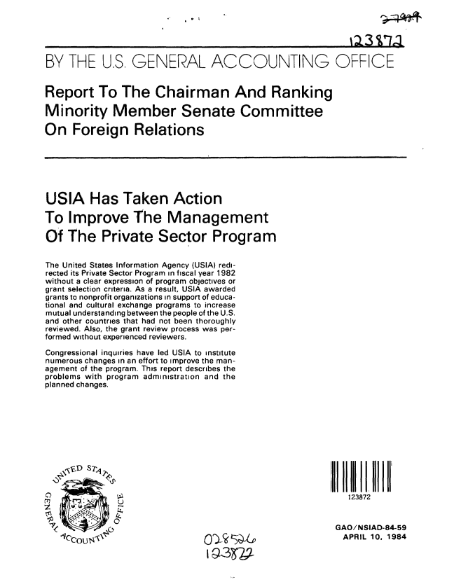 handle is hein.gao/gaobabeme0001 and id is 1 raw text is: 





BY THE U.S, GENERAL ACCOUNTING OFFICE


Report To The Chairman And Ranking

Minority Member Senate Committee

On Foreign Relations







USIA Has Taken Action

To Improve The Management

Of The Private Sector Program


The United States Information Agency (USIA) redi-
rected its Private Sector Program in fiscal year 1982
without a clear expression of program objectives or
grant selection criteria, As a result, USIA awarded
grants to nonprofit organizations in support of educa-
tional and cultural exchange programs to increase
mutual understanding between the people of the U.S.
and other countries that had not been thoroughly
reviewed. Also, the grant review process was per-
formed without experienced reviewers.

Congressional inquiries have led USIA to institute
numerous changes in an effort to improve the man-
agement of the program. This report describes the
problems with program administration and the
planned changes.












0                                                          123872


                                                         GAO! NSIAD-84-59
   -Iccou  '                   0   S --,APRIL 10, 1984
                                IN3   7


