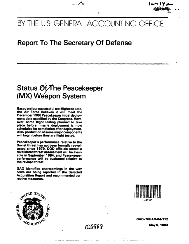 handle is hein.gao/gaobabeol0001 and id is 1 raw text is:                                     ,-'                         I*.-T I Y ,-




 BY THE U.S. GENERAL ACCOUNTING OFFICE




 Report To The Secretary Of Defense










 Status, 0       'he Peacekeeper

 (MX) Weapon System


 Based on four successful test flights to date,
 the Air Force believes it will meet the
 December 1986 Peacekeeper initial deploy-
 ment date specified by the Congress. How-
 ever, some flight testing planned to take
 place before missile deployment is now
 scheduled for completion after deployment.
 Also, production of some major components
 will begin before they are flight tested.
 Peacekeeper's performance relative to the
 Soviet threat has not been formally reeval-
 uated since 1979. DOD officials stated a
 revalidated thret assessment will be avail-
 able in September 1984, and Peacekeeper
 performance will be evaluated relative to
the revised threat.
GAO identified shortcomings in the way
costs are being reported in the Selected
Acquisition Report and recommended cor-
rective measures.

                ~ ~                                      iillllU ii if


                  .                                          124192


               UA

                                                          GAO/NSIAD-84-1 12


May 9, 1984


