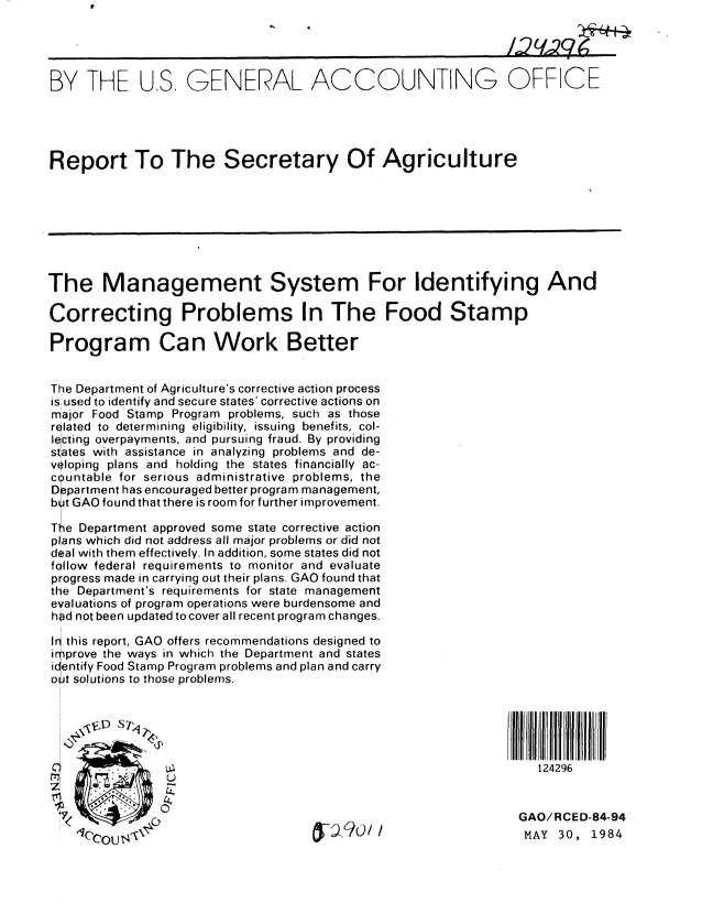 handle is hein.gao/gaobabeov0001 and id is 1 raw text is: 




BY THE U.S. GENERAL ACCOUNTING OFFICE





Report To The Secretary Of Agriculture








The Management System For Identifying And

Correcting Problems In The Food Stamp

Program Can Work Better


The Department of Agriculture's corrective action process
is used to identify and secure states' corrective actions on
major Food Stamp Program problems, such as those
related  to  determining  eligibility, issuing  benefits, col-
lecting overpayments, and pursuing fraud. By providing
states with assistance in analyzing problems and de-
vloping plans and holding the states financially ac-
c untable for serious administrative problems, the
o ppartment has encouraged better program management,
by t GAO found that there is room for further improvement.

The Department approved some state corrective action
plans which did not address all major problems or did not
deal with them effectively. In addition, some states did not
follow federal requirements to monitor and evaluate
progress made in carrying out their plans. GAO found that
the Department's requirements for state management
evaluations of program operations were burdensome and
hod not been updated to cover all recent program changes.

Ir this report, GAO offers recommendations designed to
irprove the ways in which the Department and states
icentify Food Stamp Program problems and plan and carry
oJt solutions to those problems.


     L~ A) S-1,


                                                                124296


               014 OGAO/RCED-84-94'

         /i                           .-                     MAY 30, 1984


