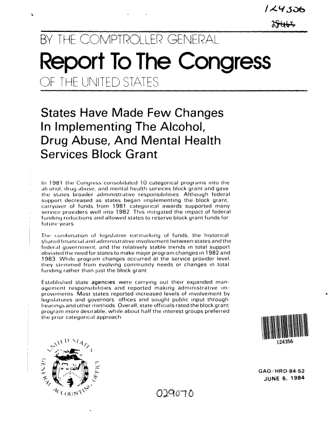 handle is hein.gao/gaobabepi0001 and id is 1 raw text is: 


                                                                     *064

BY THE COMPTROLLER GENERAL



Report To The Congress


OF THE UNITED STATES




States Have Made Few Changes

In Implementing The Alcohol,

Drug Abuse, And Mental Health

Services Block Grant



In 1981 the Congress consolidated 10 categorical programs into the
l( ohol, drug dbuse, and mental health services block grant and gave
the states broader administrative responsibilities Although federal
support decreased as states began implementing the block grant,
carryover of funds from 1981 categorical awards supported many
service providers well into 1982 This mitigated the impact of federal
fundinq reductions and allowed states to reserve block grant funds for
future years

I e combination of legislative earmarking of funds, the historical
shared linancial and administrative involvement between states and the
federal government, and the relatively stable trends in total support
obviated the need for states to make major program changes in 1982 and
1983 While program changes occurred at the service provider level,
they stemmed from evolving community needs or changes in total
funding rather than Just the block grant

Established state agencies were carrying out their expanded man-
agement responsibilities and reported making administrative im-
provements Most states reported increased levels of involvement by
legislatures and governors offices and sought public input through
hearings and other methods Overall, state officials rated the block grant
program more desirable, while about half the interest groups preferred
the prior categorical approach



   . \)                                                               124356



                                                                 GAO/HRD-84-52
                                                                 JUNE 6, 1984


Oa? o-1


m



