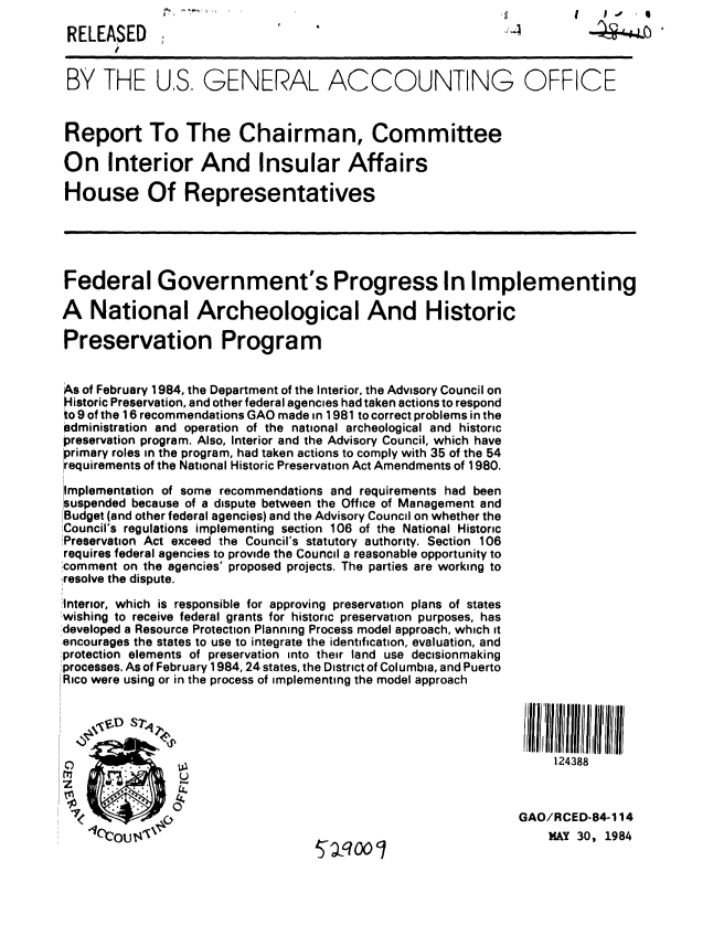 handle is hein.gao/gaobabepk0001 and id is 1 raw text is: 
RELEASED


BY THE US GENERAL ACCOUNTING OFFICE


Report To The Chairman, Committee

On Interior And Insular Affairs

House Of Representatives





Federal Government's Progress In Implementing

A National Archeological And Historic

Preservation Program


As of February 1984, the Department of the Interior, the Advisory Council on
Historic Preservation, and other federal agencies had taken actions to respond
to 9 of the 16 recommendations GAO made in 1981 to correct problems in the
administration and operation of the national archeological and historic
preservation program. Also, Interior and the Advisory Council, which have
primary roles in the program, had taken actions to comply with 35 of the 54
requirements of the National Historic Preservation Act Amendments of 1980.

Implementation of some recommendations and requirements had been
suspended because of a dispute between the Office of Management and
Budget (and other federal agencies) and the Advisory Council on whether the
Council's regulations implementing section 106 of the National Historic
Preservation Act exceed the Council's statutory authority. Section 106
requires federal agencies to provide the Council a reasonable opportunity to
:comment on the agencies' proposed projects. The parties are working to
,resolve the dispute.
Interior, which is responsible for approving preservation plans of states
!wishing to receive federal grants for historic preservation purposes, has
!developed a Resource Protection Planning Process model approach, which it
,encourages the states to use to integrate the identification, evaluation, and
!protection elements of preservation into their land use decisionmaking
:processes. As of February 1984, 24 states, the District of Columbia, and Puerto
IRico were using or in the process of implementing the model approach







    WC                                                              124388
                                                               O/AY cED-8, 114
    *1'COU'                        ,.. a -47W                      MAY 30, 1984


