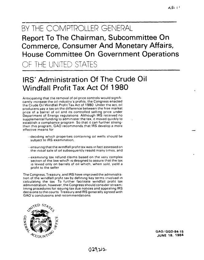 handle is hein.gao/gaobabepw0001 and id is 1 raw text is: 
do4%PII


BY THE COMPTROLLER GENERAL

Report To The Chairman, Subcommittee On

Commerce, Consumer And Monetary Affairs,

House Committee On Government Operations

OF THE UNITED STATES




IRS' Administration Of The Crude Oil

Windfall Profit Tax Act Of 1980

Anticipating that the removal of oil price controls would signifi-
cantly increase the oil industry's profits, the Congress enacted
the Creude il Windfal Profit Tax Act of 1980 U nder the act, oil
producers pay a tax on the difference between the free market
price of a barrel of oil and its controlled selling price under
Department of Energy regulations Although IRS received no
supplemental funding to administer the tax, it moved quickly to
establish a compliance program So that it can further streng-
then this program, GAO recommends that IRS develop a more
effective means for

   --deciding which properties containing oil wells should be
   subject to IRS examination,

   -ensuring that the windfall profit tax was in fact assessed on
   the initial sale of oil subsequently resold many times, and

   --examining tax refund claims based on the very complex
   section of the law which is designed to assure that the tax
     is levied only on barrels of oil which, when sold, yield a
     profit to the seller

 The Congress, Treasury, and IRS have improved the administra-
 tion of the windfall profit tax by defining key terms involved in
 calculating the tax To further facilitate windfall profit tax
 administration, however, the Congress should consider stream-
 lining procedures for issuing tax due notices and appealing IRS
 decisions to the courts Treasury and IRS generally agreed with
 GAO's conclusions and recommendations

    $'&,D srZ4 ,L



 C
    r           U


                                                                 GAO/GGD-84-15
    <IC'C I t4,0                                                 JUNE 18, 1984


02~rn-


