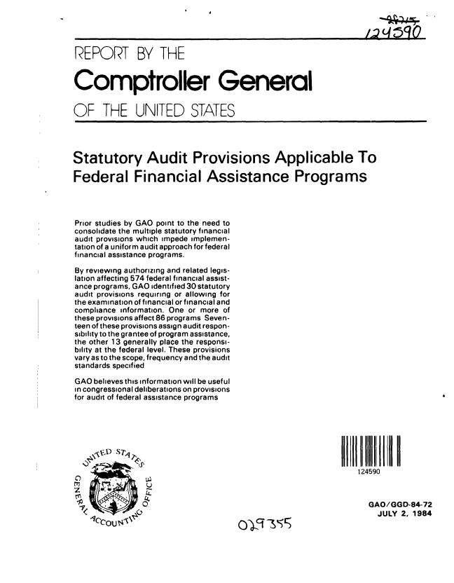 handle is hein.gao/gaobabeql0001 and id is 1 raw text is: 

                                                                  /q;5O


REPORT BY THE


Comptroller General


OF THE UNITED STATES




Statutory Audit Provisions Applicable To

Federal Financial Assistance Programs




Prior studies by GAO point to the need to
consolidate the multiple statutory financial
audit provisions which impede implemen-
tation of a uniform audit approach for federal
financial assistance programs.

By reviewing authorizing and related legis-
lation affecting 574 federal financial assist-
ance programs, GAO identified 30 statutory
audit provisions requiring or allowing for
the examination of financial or financial and
compliance information. One or more of
these provisions affect 86 programs Seven-
teen of these provisions assign audit respon-
sibility to the grantee of program assistance,
the other 13 generally place the responsi-
bility at the federal level. These provisions
vary as to the scope, frequency and the audit
standards specified

GAO believes this information will be useful
in congressional deliberations on provisions
for audit of federal assistance programs







                                                              124590



                                                                 GAO/GG D-84-72
                                                                   JULY 2, 1984
    CCouT,,1%                          C -' s


