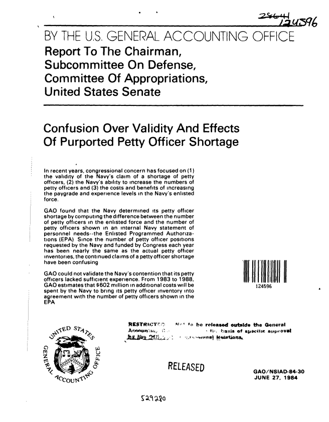 handle is hein.gao/gaobabeqn0001 and id is 1 raw text is: 




BY THE US GENERAL ACCOUNTING OFFICE

Report To The Chairman,

Subcommittee On Defense,

Committee Of Appropriations,

United States Senate


Confusion Over Validity And Effects

Of Purported Petty Officer Shortage



In recent years, congressional concern has focused on (1)
the validity of the Navy's claim of a shortage of petty
officers, (2) the Navy's ability to increase the numbers of
petty officers and (3) the costs and benefits of increasing
the paygrade and experience levels in the Navy's enlisted
force.


GAO found that the Navy determined its petty officer
shortage by computing the difference between the number
of petty officers in the enlisted force and the number of
petty officers shown in an internal Navy statement of
personnel needs--the Enlisted Programmed Authoriza-
tions (EPA) Since the number of petty officer positions
requested by the Navy and funded by Congress each year
has been nearly the same as the actual petty officer
inventories, the continued claims of a petty officer shortage
have been confusing

GAO could not validate the Navy's contention that its petty
officers lacked sufficient experience. From 1983 to 1988,
GAO estimates that $602 million in additional costs will be
spent by the Navy to bring its petty officer inventory into
agreement with the number of petty officers shown in the
EPA


RISTRmCT .....
A ,ULMe.r  -,     


C)
z
0


 Il l1ll1 11111
    124596


4') be released outside the General
        fl M of SPO44Ie *ahpirovaI


RELEASED


GAO/NSIAD-84-30
JUNE 27, 1984



