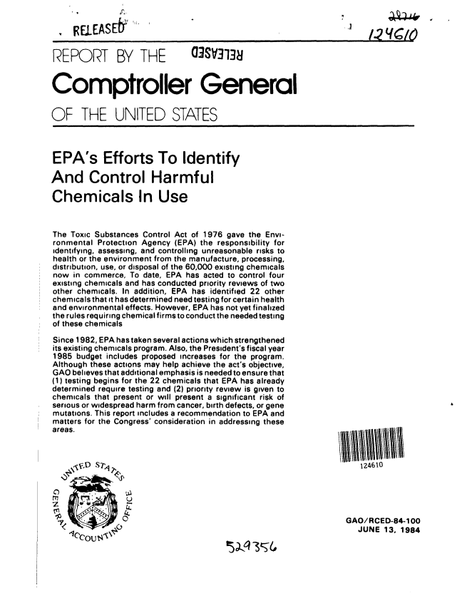 handle is hein.gao/gaobabeqt0001 and id is 1 raw text is: 




REPORT BY THE     03SV3138


Comptroller General


OF THE UNITED STATES


EPA's Efforts To Identify

And Control Harmful

Chemicals In Use



The Toxic Substances Control Act of 1976 gave the Envi-
ronmental Protection Agency (EPA) the responsibility for
identifying, assessing, and controlling unreasonable risks to
health or the environment from the manufacture, processing,
distribution, use, or disposal of the 60,000 existing chemicals
now in commerce, To date, EPA has acted to control four
existing chemicals and has conducted priority reviews of two
other chemicals. In addition, EPA has identified 22 other
chemicals that it has determined need testing for certain health
and environmental effects. However, EPA has not yet finalized
the rules requiring chemical firms to conduct the needed testing
of these chemicals

Since 1982, EPA has taken several actions which strengthened
its existing chemicals program. Also, the President's fiscal year
1985 budget includes proposed increases for the program.
Although these actions may help achieve the act's objective,
GAO believes that additional emphasis is needed to ensure that
(1) testing begins for the 22 chemicals that EPA has already
determined require testing and (2) priority review is given to
chemicals that present or will present a significant risk of
serious or widespread harm from cancer, birth defects, or gene
mutations. This report includes a recommendation to EPA and
matters for the Congress' consideration in addressing these
areas.



     V~:D Sr,



 m mo
 rr              u4


   124610





GAO/RCED-84-100
   JUNE 13, 1984


 ,'1 II sA


)


