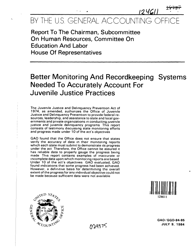 handle is hein.gao/gaobabequ0001 and id is 1 raw text is: 

*~~A 021I                       01%I


BY THE U.S GENERAL ACCOUNTING


Report To The Chairman, Subcommittee

On Human Resources, Committee On

Education And Labor

House Of Representatives


Better Monitoring And Recordkeeping

Needed To Accurately Account For

Juvenile Justice Practices


The Juvenile Justice and Delinquency Prevention Act of
1974, as amended, authorizes the Office of Juvenile
Justice and Delinquency Prevention to provide federal re-
sources, leadership, and assistance to state and local gov-
ernments and private organizations in conducting juvenile
justice and juvenile delinquency programs This report
consists of testimony discussing state monitoring efforts
and progress made under 10 of the act's objectives

GAO found that the Office does not ensure that states
verify the accuracy of data in their monitoring reports
which each state must submit to demonstrate its progress
under the act Therefore, the Office cannot be assured it
has reliable data to properly gauge the progress being
made This report contains examples of inaccurate or
incomplete data upon which monitoring reports are based
Under 10 of the act's objectives GAO evaluated, GAO
found indications that some progress had been achieved.
However, a definitive basis for determining the overall
extent of the progress for any individual objective could not
be made because sufficient data were not available


OFFICE


Systems


124611


   --  Z T_()
1('COUT4s0


of C13'1


0
z

~<


GAO/GGD-84-85
  JULY 9, 1984


