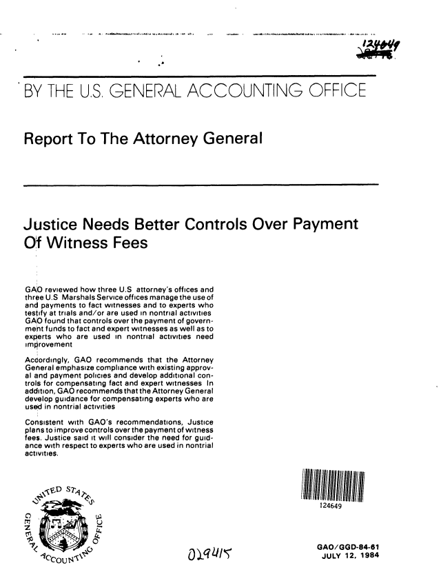 handle is hein.gao/gaobaberc0001 and id is 1 raw text is: 









BY THE US, GENERAL ACCOUNTING OFFICE




Report To The Attorney General









Justice Needs Better Controls Over Payment

Of Witness Fees




GAO reviewed how three U.S attorney's offices and
three U.S Marshals Service offices manage the use of
and payments to fact witnesses and to experts who
testify at trials and/or are used in nontrial activities
GAO found that controls over the payment of govern-
mert funds to fact and expert witnesses as well as to
experts who are used in nontrial activities need
imlorovement

Acdordingly, GAO recommends that the Attorney
General emphasize compliance with existing approv-
al and payment policies and develop additional con-
trols for compensating fact and expert witnesses In
addition, GAO recommends that the Attorney General
develop guidance for compensating experts who are
use d in nontrial activities

Consistent with GAO's recommendations, Justice
plans to improve controls over the payment of witness
fees. Justice said it will consider the need for guid-
ance with respect to experts who are used in nontrial
activities.




                                                               124649



               0
                 7<                ( jq 11,5GAO/GGD-84-61
                   1Cr~                                         JULY 12, 1984


