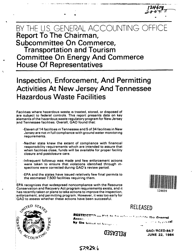 handle is hein.gao/gaobaberg0001 and id is 1 raw text is: 


           .9              9


BY THE U.S. GENERAL ACCOUNTING OFFICE

Report To The Chairman,

Subcommittee On Commerce,
    Transportation and Tourism

Committee On Energy And Commerce

House Of Representatives



Inspection, Enforcement, And Permitting

Activities At New Jersey And Tennessee
:Hazardous Waste Facilities



Facilities where hazardous waste is treated, stored, or disposed of
are subject to federal controls. This report presents data on key
lements of the hazardous waste regulatory program for New Jersey
and Tennessee facilities. Overall, GAO found that:
   -Eleven of 14 facilities in Tennessee and 5 of 34 facilities in New
   Jersey are not in full compliance with ground water monitoring
   requirements.

   -Neither state knew the extent of compliance with financial
   responsibility requirements which are intended to assure that
   when facilities close, funds will be available for proper facility
   closure and postclosure care.
   -Infrequent followup was made and few enforcement actions
   were taken to ensure that violations identified through in-
   spections were corrected during GAO's review period.

   -EPA and the states have issued relatively few final permits to
   the estimated 7,500 facilities requiring them.

EPA recognizes that widespread noncompliance with the Resource
Conservation and Recovery Act program requirements exists, and it
has recently taken or plans to take actions to improve the inspection,         124659
enforcement, and permitting program. However, it was too early for
GAO to assess whether these actions have been successful.
                                                     RELEASED






   .9     0 .,,UGAO/RCED-84-7
                                              (73S3738JUNE 22, 1964


