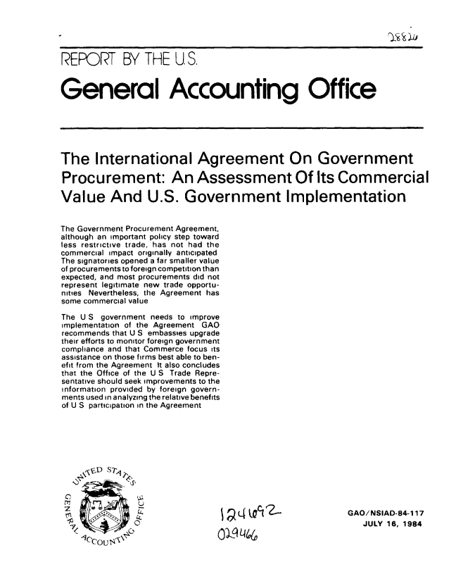 handle is hein.gao/gaobaberi0001 and id is 1 raw text is: 





REPORT BY THE U.S.



General Accounting Office






The International Agreement On Government

Procurement: An Assessment Of Its Commercial

Value And U.S. Government Implementation


The Government Procurement Agreement,
although an important policy step toward
less restrictive trade, has not had the
commercial impact originally anticipated
The signatories opened a far smaller value
of procurements to foreign competition than
expected, and most procurements did not
represent legitimate new trade opportu-
nities Nevertheless, the Agreement has
some commercial value

The U S government needs to improve
implementation of the Agreement GAO
recommends that U S embassies upgrade
their efforts to monitor foreign government
compliance and that Commerce focus its
assistance on those firms best able to ben-
efit from the Agreement It also concludes
that the Office of the U S Trade Repre-
sentative should seek improvements to the
information provided by foreign govern-
ments used in analyzing the relative benefits
of U S participation in the Agreement






    S'D srt




                          LL. GAO/NSIAD-84-l 17
                                                              JULY16,1984


