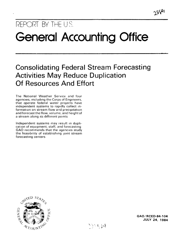 handle is hein.gao/gaobaberm0001 and id is 1 raw text is: 





REPORT BY THE U S.



General Accounting Office







Consolidating Federal Stream Forecasting

Activities May Reduce Duplication

Of Resources And Effort


The National Weather Service and four
agencies, including the Corps of Engineers,
that operate federal water projects have
independent systems to rapidly collect in-
formation on stream flow and precipitation
and forecast the flow, volume, and height of
a stream along its different points

Independent systems may result in dupli-
cation of equipment, staff, and forecasting
GAO recommends that the agencies study
the feasibility of establishing joint stream
forecasting centers


0


GAO/RCED-84-104
   JULY 24, 1984


