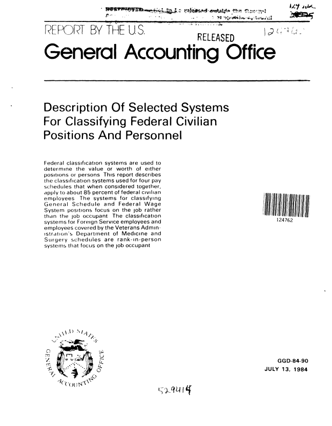 handle is hein.gao/gaobabern0001 and id is 1 raw text is: 5/', *tAe~,


i~r ~


REr IT BY THE U, S.  RELEASED



General Accounting Office


Description Of Selected Systems

For Classifying Federal Civilian

Positions And Personnel


Federal classification systems are used to
determine the value or worth of either
positions or persons This report describes
the classification systems used for four pay
sc.hedules that when considered together,
apply to about 85 percent of federal civilian
employees The systems for classifying
General Schedule and Federal Wage
System positions focus on the job rather
than the job occupant The classification
systems for Foreign Service employees and
employees covered by the Veterans Admin-
istration's Department of Medicine and
Surgery schedules are rank-in-person
systems that focus on the job occupant


\~.1) S~
      '1/.


C
m


:'ou~~


   124762






















   GGD-84-90
JULY 13, 1984


t- )-qLI q


