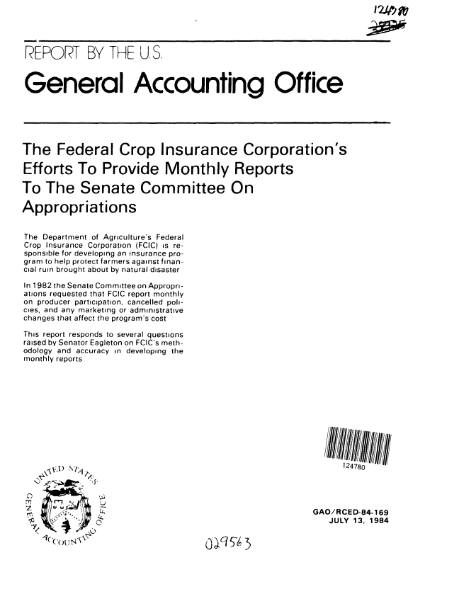 handle is hein.gao/gaobabero0001 and id is 1 raw text is: 




REPORT BY THE U, S.



General Accounting Office






The Federal Crop Insurance Corporation's

Efforts To Provide Monthly Reports

To The Senate Committee On

Appropriations


The Department of Agriculture's Federal
Crop Insurance Corporation (FCIC) is re-
sponsible for developing an insurance pro-
gram to help protect farmers against finan-
cial ruin brought about by natural disaster

In 1982 the Senate Committee on Appropri-
ations requested that FCIC report monthly
on producer participation, cancelled poli-
cies, and any marketing or administrative
changes that affect the program's cost

This report responds to several questions
raised by Senator Eagleton on FCIC's meth-
odology and accuracy in developing the
monthly reports


124780


  \4 1) , i-,

.&        I>' o ' . ,


GAO/RCED-84-169
   JULY 13, 1984


0  6I5 ')


