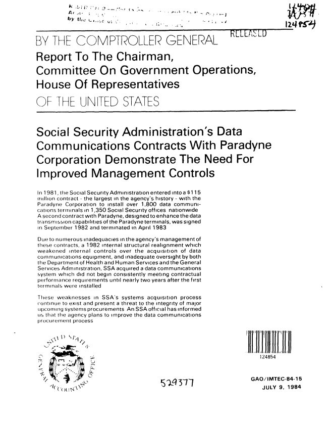 handle is hein.gao/gaobaberx0001 and id is 1 raw text is: 

         b y  V 91i  L ,, , .



BY THE COMPTROLLER GENERAL                            RELE&SLD

Report To The Chairman,

Committee On Government Operations,

House Of Representatives


OF THE UJNITED STATES




Social Security Administration's Data

Communications Contracts With Paradyne

Corporation Demonstrate The Need For

Improved Management Controls


In 1981, the Social Security Administration entered into a $115
million contract - the largest in the agency's history - with the
Paradyne Corporation to install over 1,800 data communi-
cations terminals in 1,350 Social Security offices nationwide
A second contract with Paradyne, designed to enhance the data
transmission capabilities of the Paradyne terminals, was signed
in September 1982 and terminated in April 1983

Due to numerous inadequacies in the agency's management of
these contracts, a 1982 internal structural realignment which
weakened internal controls over the acquisition of data
communications equipment, and inadequate oversight by both
the Department of Health and Human Services and the General
Services Administration, SSA acquired a data communications
system which did not begin consistently meeting contractual
performance requirements until nearly two years after the first
terminals were installed

These weaknesses in SSA's systems acquisition process
('ortinue to exist and present a threat to the integrity of major
tIpcorlrfg systems procurements An SSA official has informed
us that the agency plans to improve the data communications
proCurernent process





                           *.1~.124854
  '1'                                                        1 1ii'1 ' II




                                                            GAO/IMTEC-84-15
     1( ,0) JULY 9, 1984


