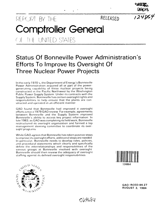handle is hein.gao/gaobaberz0001 and id is 1 raw text is: 


--I


A[ P(J[ KT


BY THE


RELEASED


Comptroller General


() F   T 1[   UNFLD


STATES


Status Of Bonneville Power Administration's

Efforts To Improve Its Oversight Of

Three Nuclear Power Projects


In the early 1 970 s, the Department of Energy's Bonneville
Power Administration acquired all or part of the power-
generating capability of three nuclear projects being
constructed in the Pacific Northwest by the Washington
Public Power Supply System Under its contracts with the
Supply System, Bonneville has certain oversight rights and
responsibilitios to help ensure that the plants are con
stru.ted and operated in an efficient manner

GAO found that Bonneville had improved it oversight
efforts since a 1979 GAO review For example, agreements
between Bonneville and the Supply System improved
Bonneville's ability to access key project information In
late 1983, as GAO was completing its field work, Bonneville
restructured its oversight organization and formed a top
management steering commTittee to coordinate its over-
siqht programs


While GAO agrees that Bonneville has taken positive steps
to improve its oversight efforts, additional steps are needed
In particular, Bonneville needs to develop roles, policies,
and procedural statements which clearly and specifically
define the interrelationships and  responsibilities of the
various groups at Bonneville involved with oversight
Bonneville should then review the adequacy of oversight
staffing against its defined oversight responsibilities


124864


1)    /


C


GAO/RCED-84-27
AUGUST 3. 1984


c~)N9~4


I A APO&




1,2


,]( ', (()US N\7,


