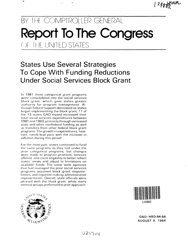 handle is hein.gao/gaobabesh0001 and id is 1 raw text is: 




BY 11-[ COMPTROLLER GENERAL



Report To The Congress


(J     T I ][-- UNIT LD  S-ATES





States Use Several Strategies

To Cope With Funding Reductions

Under Social Services Block Grant



In 1981 three categorical grant programs
were consolidated into the social services
block grant, which gave states greater
authority for program management Al-
though federal SUpport decreased as states
began implementing the block grant, 11 of
the 13 states GAO visited increased their
total social servces expenditures between
1981 and 1983, primarilythrough increased
state and other nonfederal funding as well
as transfers from other federal block grant
programs The growth in expenditures, how-
ever, rarely kept pace with the increase in
inflition (uring this period

For the most part, states continued to fULnd
the swr e programs as they had under the
prior citegorcal programs, but changes
were made to program priorities, services
offered, and client eligibility to better reflect
states' views and adjust to limitations on
,Ivildble f Un(Js The same state agencies
thait hiad managed the prior social services
programs assuImed block grant responsi-
bililties an( reported making administrative
ifiprovement s  Overall, state officials were
plea,,sed with the block grant, while many
interest (jroLupS preferred the prior approach




                                                               124882
        Ell    U


                                                              GAO/HRD-84-68
            U4,                                              AUGUST 9, 1984



