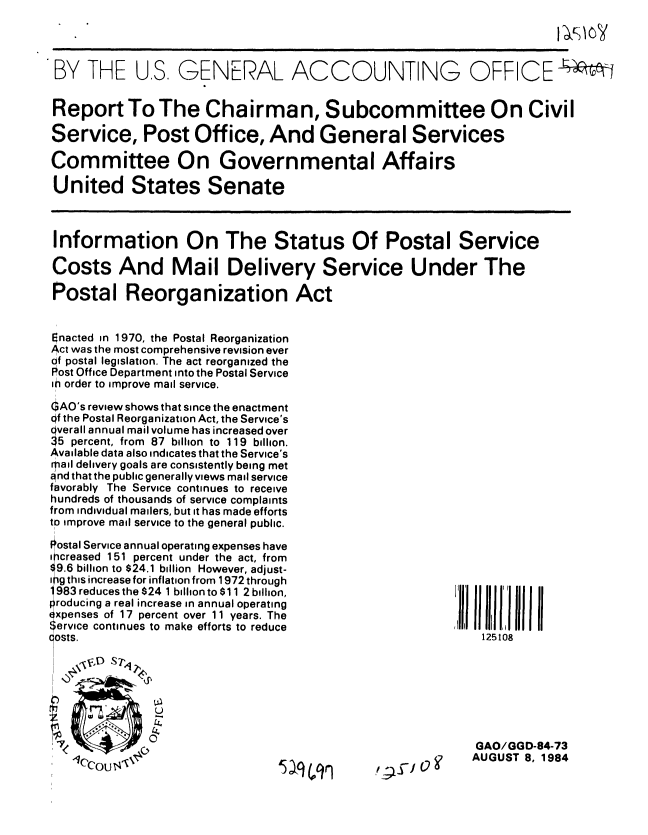 handle is hein.gao/gaobabete0001 and id is 1 raw text is: 




BY THE


U.S. GENERAL ACCOUNTING OFFICE


Report To The Chairman, Subcommittee On Civil

Service, Post Office, And General Services

Committee On Governmental Affairs

United States Senate



Information On The Status Of Postal Service

Costs And Mail Delivery Service Under The

Postal Reorganization Act


Enacted in 1970, the Postal Reorganization
Act was the most comprehensive revision ever
of postal legislation. The act reorganized the
Post Office Department into the Postal Service
in order to improve mail service.

GAO's review shows that since the enactment
Of the Postal Reorganization Act, the Service's
verall annual mail volume has increased over
5 percent, from 87 billion to 119 billion.
Available data also indicates that the Service's
Mail delivery goals are consistently being met
and that the public generally views mail service
favorably The Service continues to receive
hundreds of thousands of service complaints
from individual mailers, but it has made efforts
to improve mail service to the general public.

PIostal Service annual operating expenses have
i creased 151 percent under the act, from
9.6 billion to $24.1 billion However, adjust-
ipg this increase for inflation from 1972 through
' 983 reduces the $24 1 billion to $11 2 billion,
roducing a real increase in annual operating
( xpenses of 17 percent over 11 years. The
Service continues to make efforts to reduce
costs.


125108


GAO/GGD-84-73
AUGUST 8, 1984


5  q on


