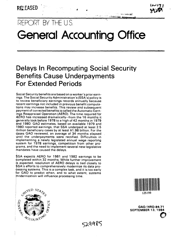 handle is hein.gao/gaobabetr0001 and id is 1 raw text is: 
RELEASED


REPORT BY THE U, S.



General Accounting Office


Delays In Recomputing Social Security

Benefits Cause Underpayments

For Extended Periods


Social Security benefits are based on a worker's prior earn-
ings. The Social Security Administration's (SSA's) policy is
to review beneficiary earnings records annually because
recent earnings not included in previous benefit computa-
tions may increase benefits. This review and subsequent
payment of corrected benefits is called the Automatic Earn-
ings Reappraisal Operation (AERO). The time required for
AERO has increased dramatically--from the 16 months it
generally took before 1978 to a high of 42 months in 1979
and 1980. GAO estimates, based on available 1979 and
1:980 reported earnings, that SSA underpaid at least 2.5
million beneficiary cases by at least $1.98 billion. For the
dases GAO reviewed, an average of 34 months elapsed
i.ntil the underpayments were rectified. Difficulties in
implementing a newly legislated annual wage reporting
system for 1978 earnings, competition from other pro-
grams, and the need to implement several new legislative
mandates have caused the delays.

$SA expects AERO for 1981 and 1982 earnings to be
~ompleted within 32 months. While further improvement
is expected, resolution of AERO delays is tied closely to
ISA's efforts to comprehensively modernize its data pro-
essing systems. This is a complex task, and it is too early
or GAO to predict when, and to what extent, systems
ondernization will influence processing time.


125199


    GAO/HRD-84-71
SEPTEMBER 13,1984

                0'1


11


lo


IA-J 17
A


