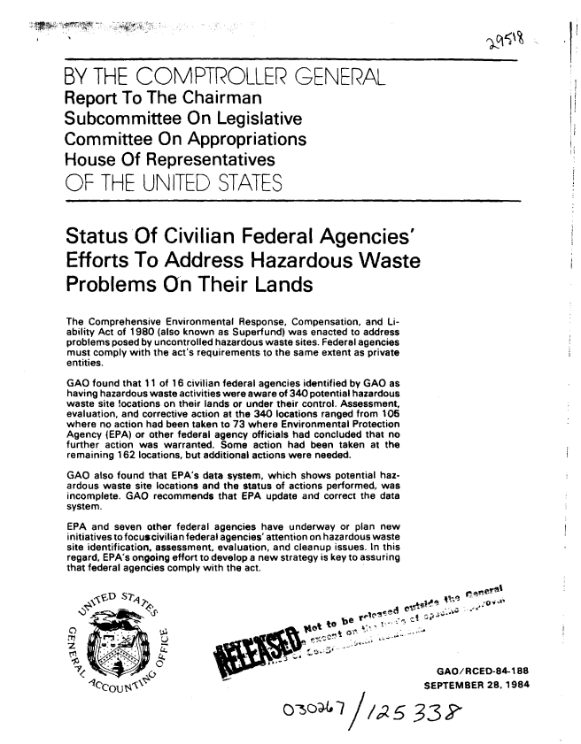 handle is hein.gao/gaobabeud0001 and id is 1 raw text is: 





BY THE COMPTROLLER GENERAL
Report To The Chairman

Subcommittee On Legislative

Committee On Appropriations

House Of Representatives

OF THE UNITED STATES




Status'Of Civilian Federal Agencies'

Efforts To Address Hazardous Waste

Problems On Their Lands


The Comprehensive Environmental Response, Compensation, and Li-
ability Act of 1980 (also known as Superfund) was enacted to address
problems posed by uncontrolled hazardous waste sites. Federal agencies
must comply with the act's requirements to the same extent as private
entities.

GAO found that 11 of 16 civilian federal agencies identified by GAO as
having hazardous waste activities were aware of 340 potential hazardous
waste site locations on their lands or under their control. Assessment,
evaluation, and corrective action at the 340 locations ranged from 105
where no action had been taken to 73 where Environmental Protection
Agency (EPA) or other federal agency officials had concluded that no
further action was warranted. Some action had been taken at the
remaining 162 locations, but additional actions were needed.

GAO also found that EPA's data system, which shows potential haz-
ardous waste site locations and the status of actions performed, was
incomplete. GAO recommends that EPA update and correct the data
system.

EPA and seven other federal agencies have underway or plan new
initiatives to focuscivilia n federal agencies' attention on hazardous waste
site identification, assessment, evaluation, and cleanup issues. In this
regard, EPA's ongoing effort to develop a new strategy is key to assuring
that federal agencies comply with the act.








b, -  GAO/RCED-84-188
    10,COU$t4                                               SEPTEMBER 28,1984

                                    c-50/;s 533 Y


