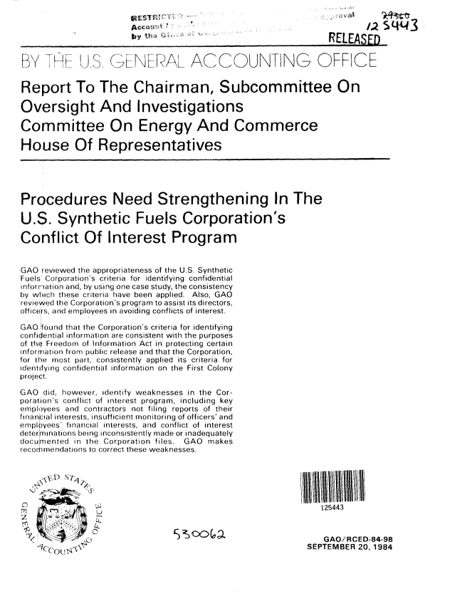 handle is hein.gao/gaobabeun0001 and id is 1 raw text is: 

                                                                        4       4 sqq3
                       y      'RELEAS

      .       J. ,  .. :: ,   AL .AC       ? DU N-- NG        O  FFIC    E



Report To The Chairman, Subcommittee On

Oversight And Investigations

Committee On Energy And Commerce

House Of Representatives





Procedures Need Strengthening In The

U.S. Synthetic Fuels Corporation's

Conflict Of Interest Program


GAO reviewed the appropriateness of the U.S. Synthetic
Fuels' Corprations criteria for identifying confidential
infor rition and, by using one case study, the consistency
by which these criteria have been applied. Also, GAO
reviewed the Corporation's program to assist its directors,
officers, and employees in avoiding conflicts of interest.

GAO found that the Corporation's criteria for identifying
confidential informatlion are consistent with the purposes
of th Freedom of Information Act in protecting certain
inforration from public release and that the Corporation,
for lhe most part, consistently applied its criteria for
,identifying confidential information on the First Colony
project.

GAO did, however, identify weaknesses in the Cor-
poritior's conflict of interest program, including key
employees and contractors not filing reports of their
fininr:ial interests, insufficient monitoring of officers' and
emplyees' financial interests, and conflict of interest
determinations being inconsistently made or inadequately
documented in the Corporation files. GAO makes
I1r I ,n tioris to correct these weaknesses.





                0                                              125443


                                                               GAO/RCED-84-98
                                                            SEPTEMBER 20, 1984


