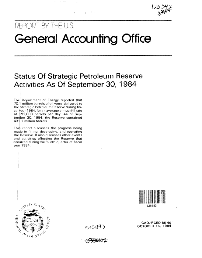 handle is hein.gao/gaobabeuw0001 and id is 1 raw text is: 
I)~65)LLL


FEPO F9)  BY THFE U, S.



General Accounting Office


Status Of Strategic Petroleum Reserve

Activities As Of September 30, 1984



The Department of Energy reported that
70.1 million barrels of oil were delivered to
the Strategic Petroleum Reserve during fis-
cal year 1984, for an average annual fill rate
of 192,000 barrels per day. As of Sep-
ter! ber 30, 1984, the Reserve contained
43 .1 million barrels.

This report discusses the progress being
rnaIke in filling, developing, and operating
the Reserve. It also discusses other events
and activities affecting the Reserve that
occurred during the fourth quarter of fiscal
year 1984.


III  1 11 l ' II
   125542


Z . 1 :1


  GAO/RCED-85-40
OCTOBER 15, 1984


