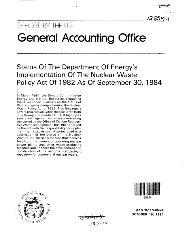 handle is hein.gao/gaobabeux0001 and id is 1 raw text is: 






REPORT BY THE U.S.



General Accounting Office







Status Of The Department Of Energy's

Implementation Of The Nuclear Waste

Policy Act Of 1982 As Of September 30, 1984


n March 1984, the Senate Committee on
nergy and Natural Resources requested
    aGAO report quarterly on the status of
DOE's progress in irnplementing the Nuclear
Waste Policy Act of 1982. This first report
covers program activities that occurred from
July through September 1984. It highlights
several management initiatives taken during
the period by the Office of Civilian Radioac-
tive Waste Management, the Office charged
by the act with the responsibility for imple-
inenting its provisions. Also included is a
description of the status of the Nuclear
Waste Fund, the separate fund that receives
fees from the owners of operating nuclear
!power plants and other waste-producing
facilities and finances the development and
construction of the nation's first geologic
repository for commercial nuclear waste.











                  '.~2  $~.125544



                                                            GAO/RCED-85-42
       ,0                                                 OCTOBER 19, 1984

       AI
           .                  ' e   1   -


