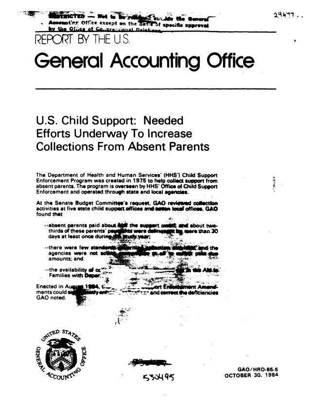 handle is hein.gao/gaobabevs0001 and id is 1 raw text is: 

    Asonmmtnr Of.-K* except on the      f sPOWiflo  prva
       by th  Of~CO a r   z- ft

REPORT BY THE U.S,


General Accounting Office








U.S. Child Support: Needed

Efforts Underway To Increase

Collections From Absent Parents



The Department of Health and Human Services' (HHS') Child Support
Enforcement Program was created in 1975 to help cofed support from
absent parents. The program is overseen by HHS' Office oChild Support
Enforcement and operated through state and local agensis.
At the Senate Budget Commitqe's request, GAO revieo cnfiheth
activities at five state child suppht ofes an*4  lsio offiea. GAO
found that

   --absent parents paid aboWa  t0l sart ak   *Ai about t#*M
   thirds of these parents nm l wrelnq      ! 0    then30
   days at least once duriuudL y Wer  -: - V#

   --there were few                            um
   agencies were riot                    WPa.
   amounts; and
   --the availability    .
   Families with ODerffA           -
 Enacted in A I4    w ....                 §%Amwwl
 ments could                 %V, aLI. _. tndva e Miedeftiencies
 GAO noted.    7V         -










                                                       GAO/HRD-85-5
                                   ~i~LJ Q~OCTOBER 30, 1984


