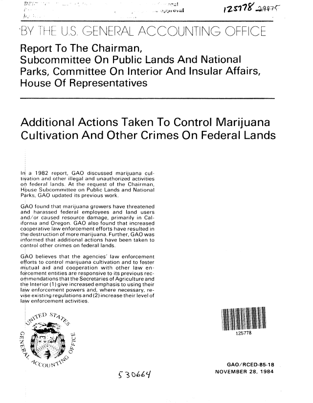 handle is hein.gao/gaobabevv0001 and id is 1 raw text is: 



..BY .      U,S, GENERAL ACCOUNT NG OFF CE


Report To The Chairman,

Subcommittee On Public Lands And National

Parks, Committee On Interior And Insular Affairs,

House Of Representatives






Additional Actions Taken To Control Marijuana

Cultivation And Other Crimes On Federal Lands





I6 a 1982 report, GAO discussed marijuana cul-
i yation and other illegal and unauthorized activities
on federal lands. At the request of the Chairman,
H use Subcommittee on Public Lands and National
Pirks, GAO updated its previous work.

GAO found that marijuana growers have threatened
and harassed federal employees and land users
and/or caused resource damage, primarily in Cal-
ifornia and Oregon. GAO also found that increased
cooperative law enforcement efforts have resulted in
the destruction of more marijuana. Further, GAO was
informed that additional actions have been taken to
control other crimes on federal lands.
  I
GAO believes that the agencies' law enforcement
efforts to control marijuana cultivation and to foster
mutual aid and cooperation with other law en-
forcement entities are responsive to its previous rec-
orimendations that the Secretaries of Agriculture and
the Interior (1) give increased emphasis to using their
law enforcement powers and, where necessary, re-
vise existing regulations and (2) increase their level of
law enforcement activities.









                                                             GAO/RCED-85-18
                                                         NOVEMBER 28, 1984


