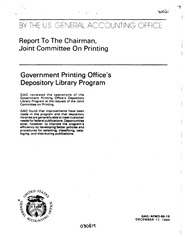 handle is hein.gao/gaobabewb0001 and id is 1 raw text is: 





BY THE US, GENERAL ACCOUNTING OFFICE



Report To The Chairman,

Joint Committee On Printing


Government Printing Office's

Depository Library Program


GAO reviewed the operations of the
Government Printing Office's Depository
Library Program at the request of the Joint
Committee on Printing.

GAO found that improvements have been
made in the program and that depository
libraries are generally able to meet customer
needs for federal publications. Opportunities
exist, however, to improve the program's
efficiency by developing better policies and
procedures for selecting, classifying, cata-
loging, and distributing publications.


   GAO/AFMD-85-1 9
DECEMBER 17, 1984


03o0815


