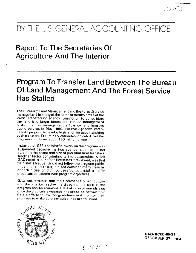 handle is hein.gao/gaobabewu0001 and id is 1 raw text is: 






BY THE U.S, GENERAL ACCOUNT NG OFFCE




Report To The Secretaries Of

Agriculture And The Interior





Program To Transfer Land Between The Bureau

Of Land Management And The Forest Service

Has Stalled


The Bureau of Land Management and the Forest Service
manage land in many of the same or nearby areas of the
West. Transferring agency jurisdiction to consolidate
the land into larger blocks can reduce management
costs, increase management efficiency, and improve
public service. In May 1980, the two agencies estab-
lished a program to develop legislation for accomplishing
such transfers. Preliminary estimates indicated that the
program could save about $30 million a year.
In January 1983, the joint fieldwork on the program was
suspended because the two agency heads could not
agree on the scope and size of potential land transfers.
Another factor contributing to the suspension, which
GAO noted in four of the five states it reviewed, was that
field staffs frequently did not follow the program guide-
lines and, as a result, did not consider many transfer
opportunities or did not develop potential transfer
proposals consistent with program objectives.

GAO recommends that the Secretaries of Agriculture
and the Interior resolve the disagreement so that the
program can be resumed. GAO also recommends that
once the program is resumed, the agencies instruct their
field staffs to follow the guidelines and monitor their
progress to make sure the guidelines are followed.


      <Vj D SE1





                           0 GAO! RCE D-85-21
                                                            DECEMBER 27, 1984


/


