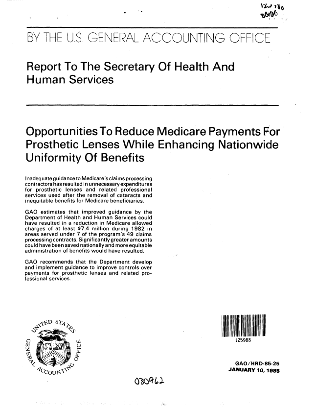 handle is hein.gao/gaobabewv0001 and id is 1 raw text is: 




BY THE US GENERAL ACCOUNTING OFF CE



Report To The Secretary Of Health And

Human Services







Opportunities To Reduce Medicare Payments For

Prosthetic Lenses While Enhancing Nationwide

Uniformity Of Benefits


Inadequate guidance to Medicare's claims processing
contractors has resulted in unnecessary expenditures
for prosthetic lenses and related professional
services used after the removal of cataracts and
inequitable benefits for Medicare beneficiaries.

GAO estimates that improved guidance by the
Department of Health and Human Services could
have resulted in a reduction in Medicare allowed
charges of at least $7.4 million during 1982 in
areas served under 7 of the program's 49 claims
processing contracts. Significantly greater amounts
could have been saved nationally and more equitable
administration of benefits would have resulted.

GAO recommends that the Department develop
and implement guidance to improve controls over
payments for prosthetic lenses and related pro-
fessional services.









S     . .                                                    125988
               U


                                                            GAO/HRD-85-25
                                                            JANUARY 10. 1985


