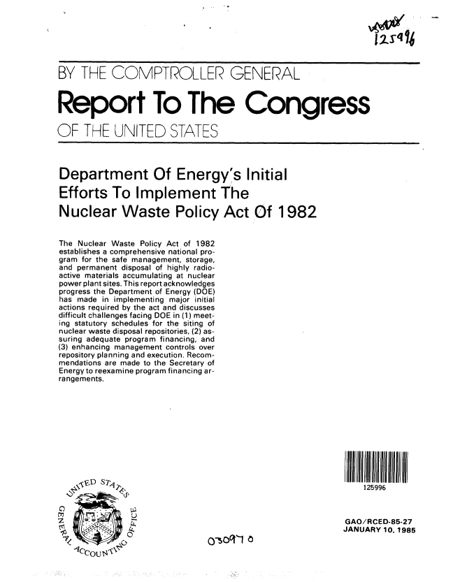 handle is hein.gao/gaobabeww0001 and id is 1 raw text is: 







BY THE COMPTROLLER GENERAL



Report To The Congress


OF THE UNITED STATES




Department Of Energy's Initial

Efforts To Implement The

Nuclear Waste Policy Act Of 1982


The Nuclear Waste Policy Act of 1982
establishes a comprehensive national pro-
gram for the safe management, storage,
and permanent disposal of highly radio-
active materials accumulating at nuclear
power plant sites. This report acknowledges
progress the Department of Energy (DOE)
has made in implementing major initial
actions required by the act and discusses
difficult challenges facing DOE in (1) meet-
ing statutory schedules for the siting of
nuclear waste disposal repositories, (2) as-
suring adequate program financing, and
(3) enhancing management controls over
repository planning and execution. Recom-
mendations are made to the Secretary of
Energy to reexamine program financing ar-
rangements.











             ST,                                             125996


                                                         GAO/RCED-85-27
                                                         JANUARY 10, 1985
          7 0


