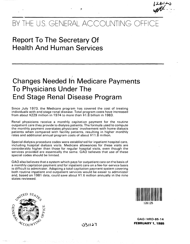 handle is hein.gao/gaobabexe0001 and id is 1 raw text is: 





BY THE US. GENERAL ACCOUNTING OFFICE



Report To The Secretary Of

Health And Human Services








Changes Needed In Medicare Payments

To Physicians Under The

End Stage Renal Disease Program


Since July 1973, the Medicare program has covered the cost of treating
individuals with end stage renal disease. Total program costs have increased
from about $229 million in 1974 to more than $1.8 billion in 1983.

Renal physicians receive a monthly capitation payment for the routine
outpatient care they provide to dialysis patients. The formula used to compute
the monthly payment overstates physicians' involvement with home dialysis
patients when compared with facility patients, resulting in higher monthly
rates and additional annual program costs of about $11.8 million.

Special dialysis procedure codes were established for inpatient hospital care,
including hospital dialysis visits. Medicare allowances for these visits are
considerably higher than those for regular hospital visits, even though the
services provided are essentially the same. GAO believes that use of these
special codes should be limited.

GAO also believes that a system which pays for outpatient care on the basis of
a monthly capitation payment and for inpatient care on a fee-for-service basis
is difficult to administer. Adopting a total capitation payment system covering
both routine inpatient and outpatient services would be easier to administer
and, based on 1981 data, could save about $1.6 million annually in the nine
states reviewed.






                                                                     1 26125



                                                                  GAO/HRD-85-14
    1Ccous;\O l1|  FEBRUARY 1, 1985



