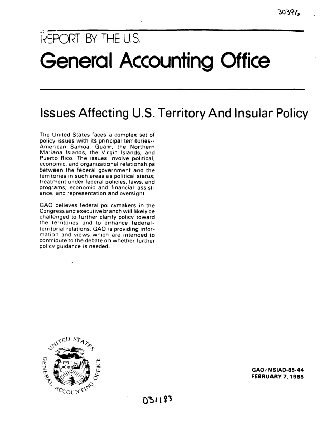 handle is hein.gao/gaobabexh0001 and id is 1 raw text is: 




I4EPORT BY THE U S.



General Accounting Office






Issues Affecting U.S. Territory And Insular Policy


The United States faces a complex set of
policy issues with its principal territories--
American Samoa, Guam, the Northern
Mariana Islands, the Virgin Islands, and
Puerto Rico. The issues involve political,
economic, and organizational relationships
between the federal government and the
territories in such areas as political status;
treatment under federal policies, laws, and
programs; economic and financial assist-
ance. and representation and oversight.

GAO believes federal policymakers in the
Congress and executive branch will likely be
challenged to further clarify policy toward
the territories and to enhance federal-
territorial relations. GAO is providing infor-
mation and views which are intended to
contribute to the debate on whether further
policy guidance is needed.


1ccou s-\


C)-5  ISg


GAO/NSIAD-85-44
FEBRUARY 7. 1985


