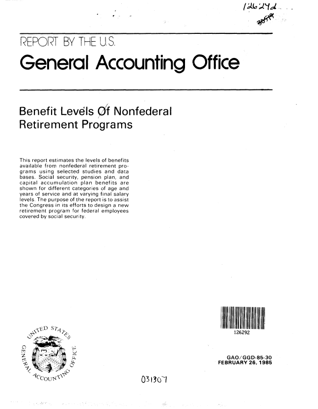 handle is hein.gao/gaobabexw0001 and id is 1 raw text is: 





REPORT BY THE U. S.



General Accounting Office


Benefit Levels Of Nonfederal

Retirement Programs





This report estimates the levels of benefits
available from nonfederal retirement pro-
grams using selected studies and data
bases. Social security, pension plan, and
capital accumulation plan benefits are
shown for different categories of age and
years of service and at varying final salary
levels. The purpose of the report is to assist
the Congress in its efforts to design a new
retirement program for federal employees
covered by social security.


126292


0
m
:1

7


   GAO/GGD-85-30
FEBRUARY 26, 1985


03130-1


';  11'I.


       -1-1 01
-qc'cou' J' %


