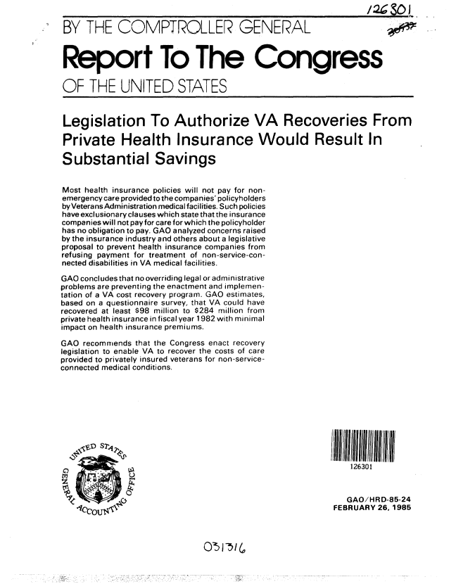 handle is hein.gao/gaobabexy0001 and id is 1 raw text is: 

BY THE COMPTROLLER: GENERAL



Report To The Congress


OF THE UNITED STATES



Legislation To Authorize VA Recoveries From

Private Health Insurance Would Result In

Substantial Savings


Most health insurance policies will not pay for non-
emergency care provided to the companies' policyholders
byVeteransAdministration medical facilities. Such policies
have exclusionary clauses which state that the insurance
companies will not pay for care for which the policyholder
has no obligation to pay. GAO analyzed concerns raised
by the insurance industry and others about a legislative
proposal to prevent health insurance companies from
refusing payment for treatment of non-service-con-
nected disabilities in VA medical facilities.

GAO concludes that no overriding legal or administrative
problems are preventing the enactment and implemen-
tation of a VA cost recovery program. GAO estimates,
based on a questionnaire survey, that VA could have
recovered at least $98 million to $284 million from
private health insurance in fiscal year 1982 with minimal
impact on health insurance premiums.

GAO recommends that the Congress enact recovery
legislation to enable VA to recover the costs of care
provided to privately insured veterans for non-service-
connected medical conditions.











A0     0                                                     126301


                                                            GAO/HR D-85-24
                                                         FEBRUARY 26, 1985


