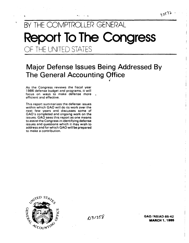 handle is hein.gao/gaobabeyc0001 and id is 1 raw text is: 





BY THE COMPTROLLER GENERAL



Report To The Congress


OF THE UNITED STATES




Major Defense Issues Being Addressed By

The General Accounting Office


As the Congress reviews the fiscal year
1986 defense budget and programs, it will
focus on ways to make defense more
efficient and effective.

This report summarizes the defense issues
within which GAO will do its work over the
next few years and discusses some of
GAO's completed and ongoing work on the
issues. GAO sees this report as one means
to assist the Congress in identifying defense
issues and questions which it may wish to
address and for which GAO will be prepared
to make a contribution.


C
rT,
2


   ~ ~


GAO/NSIAD-85-42
  MARCH 1. 1985


