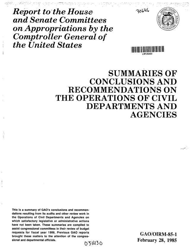 handle is hein.gao/gaobabeym0001 and id is 1 raw text is: 
Report to the House
and Senate Committees
on Appropriations by the
Comptroller General of
the United States


316,4.


LM126400


                    SUMMARIES OF
             CONCLUSIONS AND
     RECOMMENDATIONS ON
THE OPERATIONS OF CIVIL
            DEPARTMENTS AND
                            AGENCIES


This is a summary of GAO's conclusions and recommen-
dations resulting from its audits and other review work in
the Operations of Civil Departments and Agencies on
which satisfactory legislative or administrative actions
have not been taken. These summaries are compiled to
assist congressional committees in their review of budget
requests for fiscal year 1986. Previous GAO reports
brought these matters to the attention of the congres-
sional and departmental officials.


GAO/OIRM-85-1
February 28, 1985


