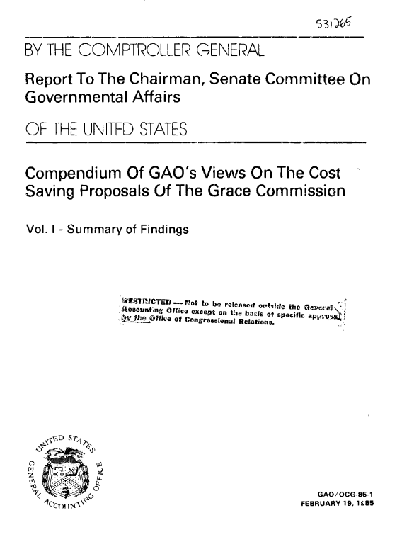 handle is hein.gao/gaobabeys0001 and id is 1 raw text is: 

BY THE COMPTROLLER


GENERAL


Report To The Chairman, Senate Committee On
Governmental Affairs

OF THE UN ITED STATES

Compendium Of GAO's Views On The Cost
Saving Proposals Of The Grace Commission

Vol. I - Summary of Findings


              STRILCTE D .-  pot to be ree osed oI'tiicle the Oeve'n-  '
              .Aocounftng  Office except on tMie  lnsis of specific ap uVF.'qy4f
                  -t&f te.0-ice of Congressional Relations.


  GAO/OCG-85-1
FEBRUARY 19, 1 L85


